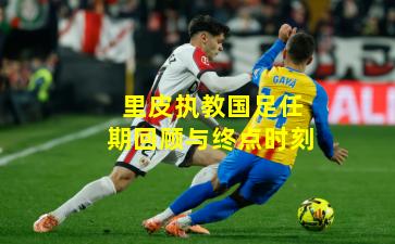 里皮执教国足任期回顾与终点时刻