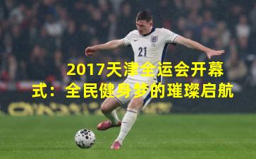 2017天津全运会开幕式：全民健身梦的璀璨启航