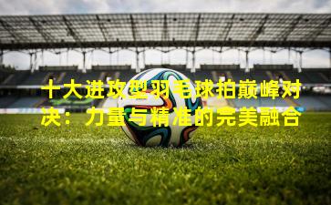 十大进攻型羽毛球拍巅峰对决：力量与精准的完美融合